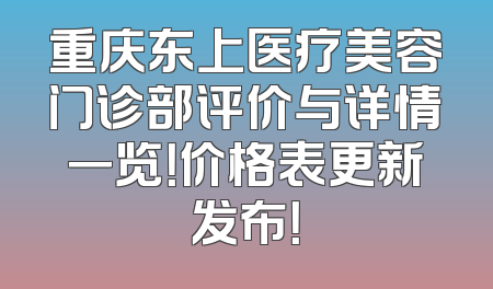 重庆东上医疗美容门诊部评价与详情一览！价格表更新发布！