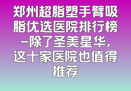 郑州超脂塑手臂吸脂优选医院排行榜-除了圣美星华，这十家医院也值得推荐