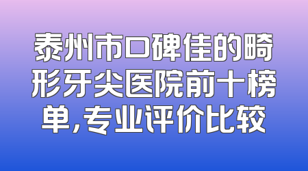 泰州市口碑佳的畸形牙尖医院前十榜单，专业评价比较