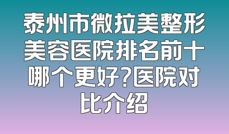 泰州市微拉美整形美容医院排名前十哪个更好？医院对比介绍