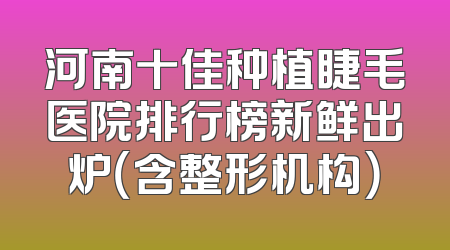 河南十佳种植睫毛医院排行榜新鲜出炉（含整形机构）