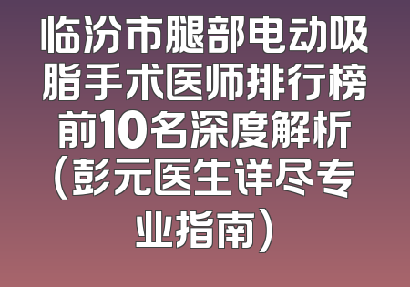 临汾市腿部电动吸脂手术医师排行榜前10名深度解析（彭元医生详尽专业指南）