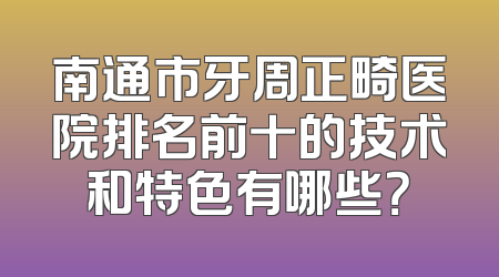 南通市牙周正畸医院排名前十的技术和特色有哪些？