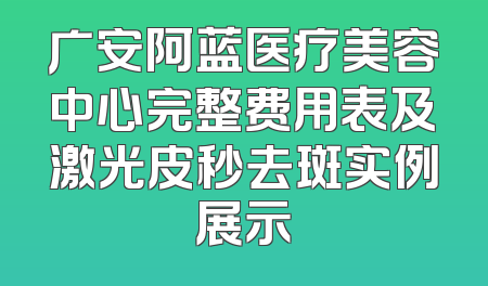 广安阿蓝医疗美容中心完整费用表及激光皮秒去斑实例展示