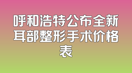 呼和浩特公布全新耳部整形手术价格表