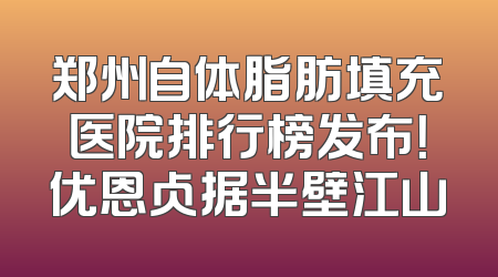 郑州自体脂肪填充医院排行榜发布！优恩占据半壁江山
