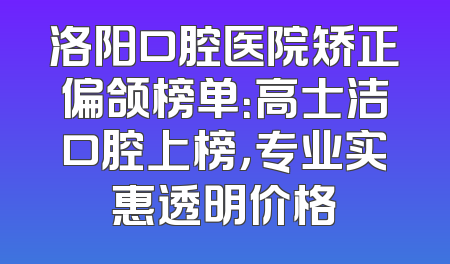 洛阳口腔医院矫正偏颌榜单：高士洁口腔上榜，专业实惠透明价格