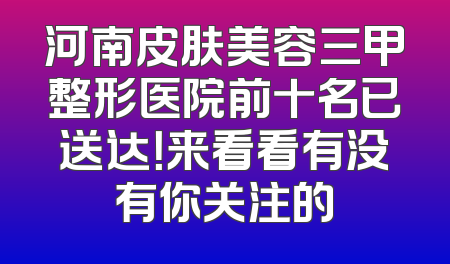 河南皮肤美容三甲整形医院前十名已送达！来看看有没有你关注的