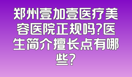 郑州壹加壹医疗美容医院正规吗？医生简介擅长点有哪些？