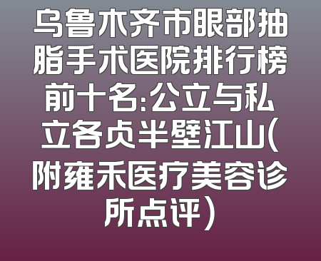 乌鲁木齐市眼部抽脂手术医院排行榜前十名：公立与私立各占半壁江山（附雍禾医疗美容诊所点评）