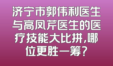济宁市郭伟利医生与高凤芹医生的医疗技能大比拼，哪位更胜一筹？