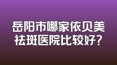 岳阳市哪家依贝美祛斑医院比较好？