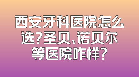 西安牙科医院怎么选？圣贝、诺贝尔等医院咋样？