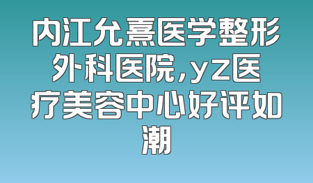 内江允熹医学整形外科医院，yz医疗美容中心好评如潮