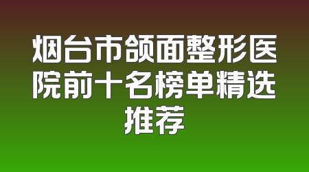 烟台市颌面整形医院前十名榜单精选推荐