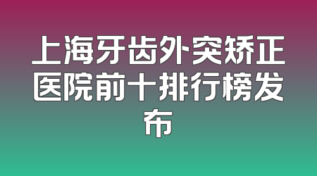 上海牙齿外突矫正医院前十排行榜发布