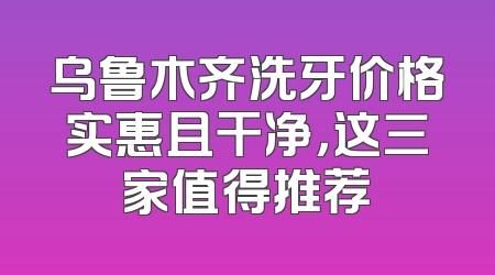 乌鲁木齐洗牙价格实惠且干净，这三家值得推荐
