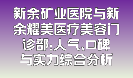 新余矿业医院与新余耀美医疗美容门诊部：人气、口碑与实力综合分析