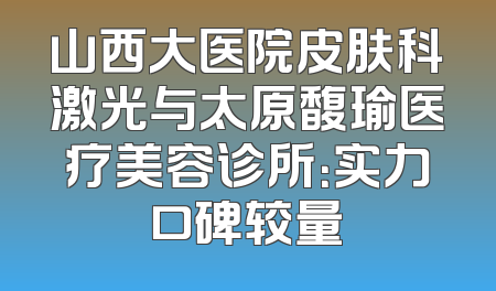 山西大医院皮肤科激光与太原馥瑜医疗美容诊所：实力口碑较量
