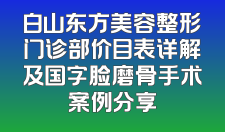 白山东方美容整形门诊部价目表详解及国字脸磨骨手术案例分享
