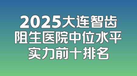 2025大连智齿阻生医院中位水平实力前十排名