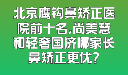 北京鹰钩鼻矫正医院前十名，尚美慧和轻奢国济哪家长鼻矫正更优？