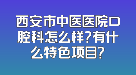 西安市中医医院口腔科怎么样？有什么特色项目？