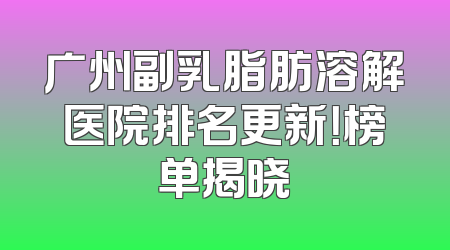广州副乳脂肪溶解医院排名更新！榜单揭晓