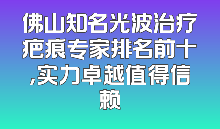 佛山知名光波治疗疤痕专家排名前十，实力卓越值得信赖