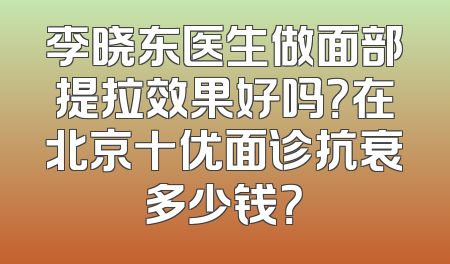 李晓东医生做面部提拉效果好吗？在北京十优面诊抗衰多少钱？