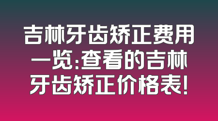 吉林牙齿矫正费用一览：查看的吉林牙齿矫正价格表！