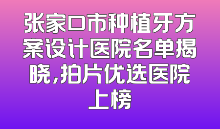 张家口市种植牙方案设计医院名单揭晓，拍片优选医院上榜