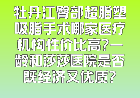 牡丹江臀部超脂塑吸脂手术哪家医疗机构性价比高？一龄和莎莎医院是否既经济又优质？