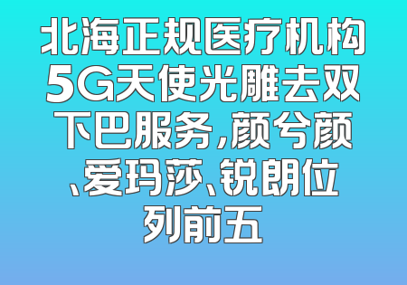 北海正规医疗机构5G天使光雕去双下巴服务，颜兮颜、爱玛莎、锐朗位列前五