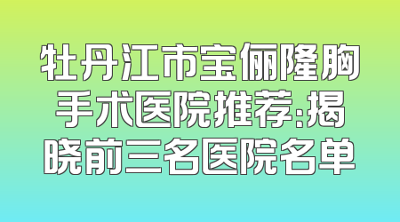 牡丹江市宝俪隆胸手术医院推荐：揭晓前三名医院名单