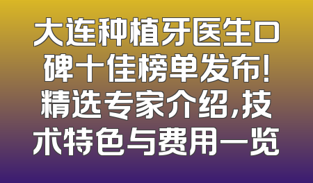 大连种植牙医生口碑十佳榜单发布！精选专家介绍，技术特色与费用一览