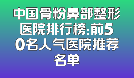 中国骨粉鼻部整形医院排行榜：前50名人气医院推荐名单