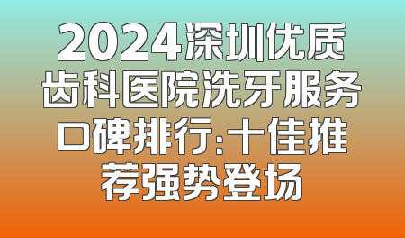 2024深圳优质齿科医院洗牙服务口碑排行：十佳推荐强势登场