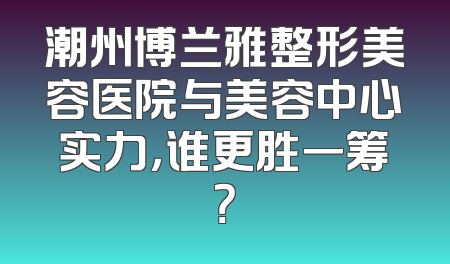 潮州博兰雅整形美容医院与美容中心实力，谁更胜一筹？