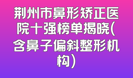 荆州市鼻形矫正医院十强榜单揭晓（含鼻子偏斜整形机构）