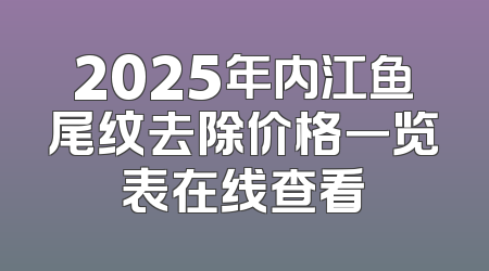 2025年内江鱼尾纹去除价格一览表在线查看