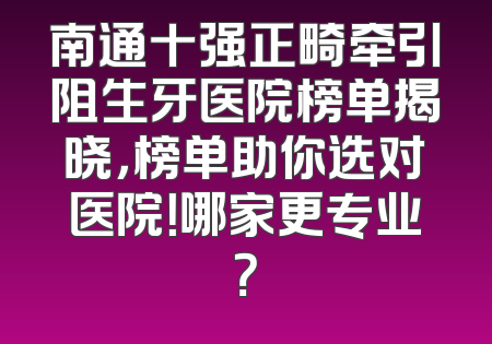 南通十强正畸牵引阻生牙医院榜单揭晓，榜单助你选对医院！哪家更专业？