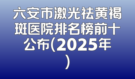 六安市激光祛黄褐斑医院排名榜前十公布（2025年）