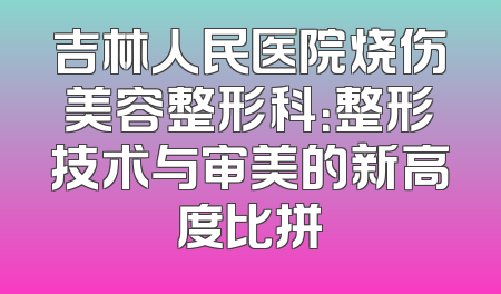 吉林人民医院烧伤美容整形科：整形技术与审美的新高度比拼