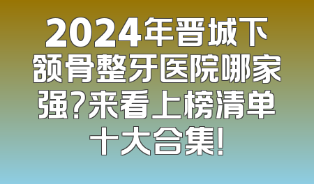 2024年晋城下颔骨整牙医院哪家强？来看上榜清单十大合集！