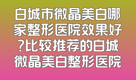 白城市微晶美白哪家整形医院效果好？比较推荐的白城微晶美白整形医院