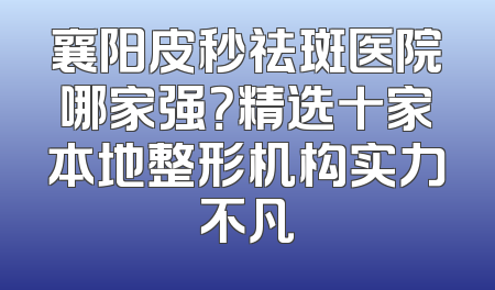 襄阳皮秒祛斑医院哪家强？精选十家本地整形机构实力不凡