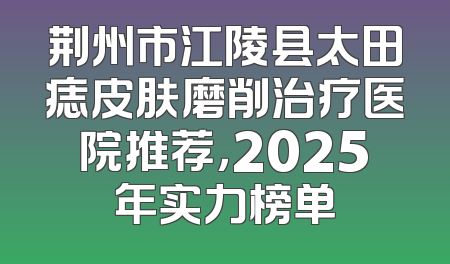 荆州市江陵县太田痣皮肤磨削治疗医院推荐，2025年实力榜单