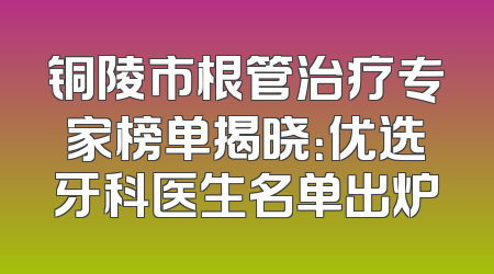 铜陵市根管治疗专家榜单揭晓：优选牙科医生名单出炉