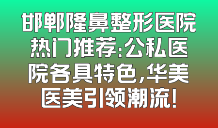 邯郸隆鼻整形医院热门推荐：公私医院各具特色，华美医美引领潮流！